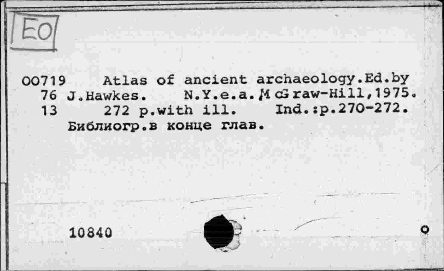 ﻿00719 Atlas of ancient archaeology.Ed.by 76 J.Hawkes. N. Y.e.a. /4 cS raw-Hill, 1 975. 13	272 p.with ill. Ind.:p.270-272.
Библиогр.в конце глав.
1084Û
e -